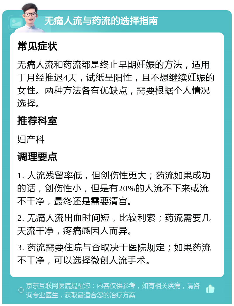 无痛人流与药流的选择指南 常见症状 无痛人流和药流都是终止早期妊娠的方法，适用于月经推迟4天，试纸呈阳性，且不想继续妊娠的女性。两种方法各有优缺点，需要根据个人情况选择。 推荐科室 妇产科 调理要点 1. 人流残留率低，但创伤性更大；药流如果成功的话，创伤性小，但是有20%的人流不下来或流不干净，最终还是需要清宫。 2. 无痛人流出血时间短，比较利索；药流需要几天流干净，疼痛感因人而异。 3. 药流需要住院与否取决于医院规定；如果药流不干净，可以选择微创人流手术。