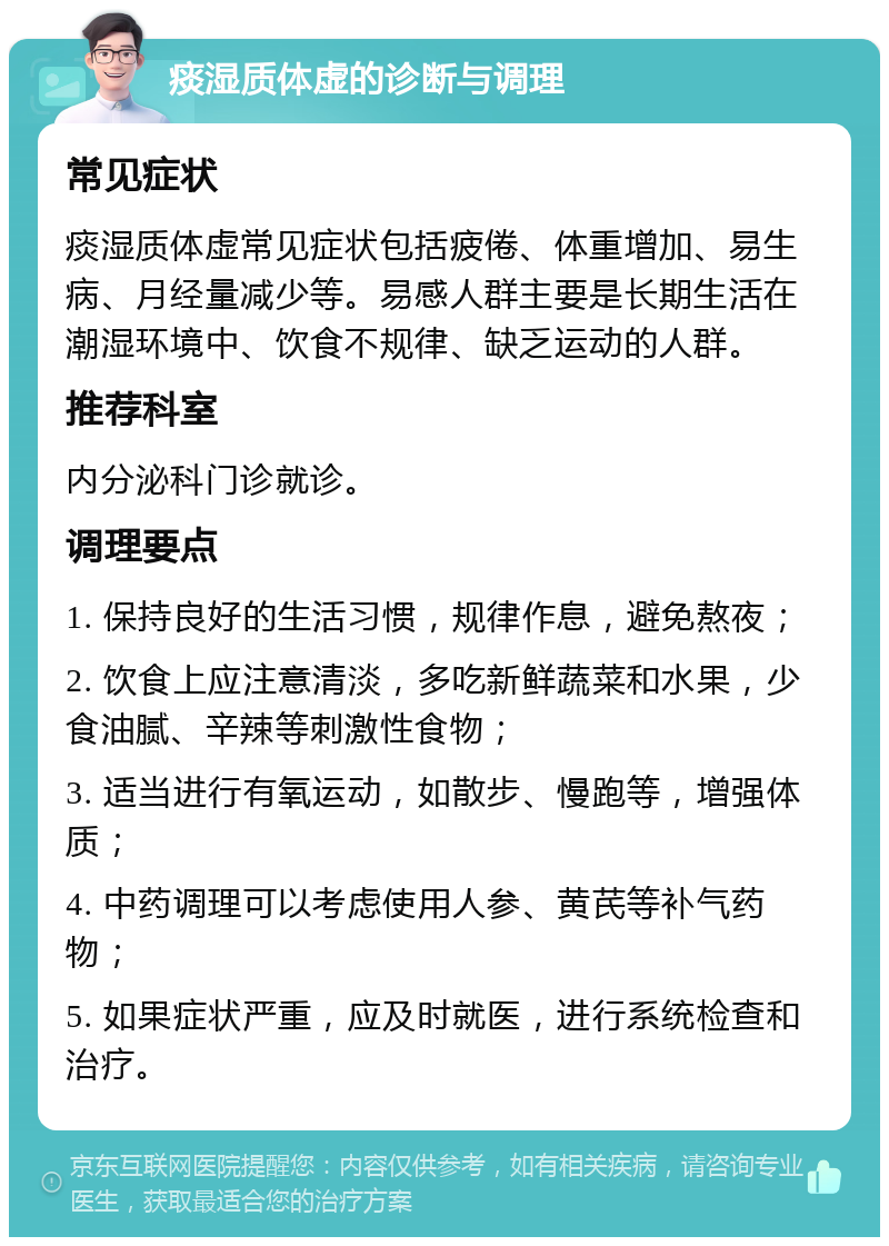 痰湿质体虚的诊断与调理 常见症状 痰湿质体虚常见症状包括疲倦、体重增加、易生病、月经量减少等。易感人群主要是长期生活在潮湿环境中、饮食不规律、缺乏运动的人群。 推荐科室 内分泌科门诊就诊。 调理要点 1. 保持良好的生活习惯，规律作息，避免熬夜； 2. 饮食上应注意清淡，多吃新鲜蔬菜和水果，少食油腻、辛辣等刺激性食物； 3. 适当进行有氧运动，如散步、慢跑等，增强体质； 4. 中药调理可以考虑使用人参、黄芪等补气药物； 5. 如果症状严重，应及时就医，进行系统检查和治疗。