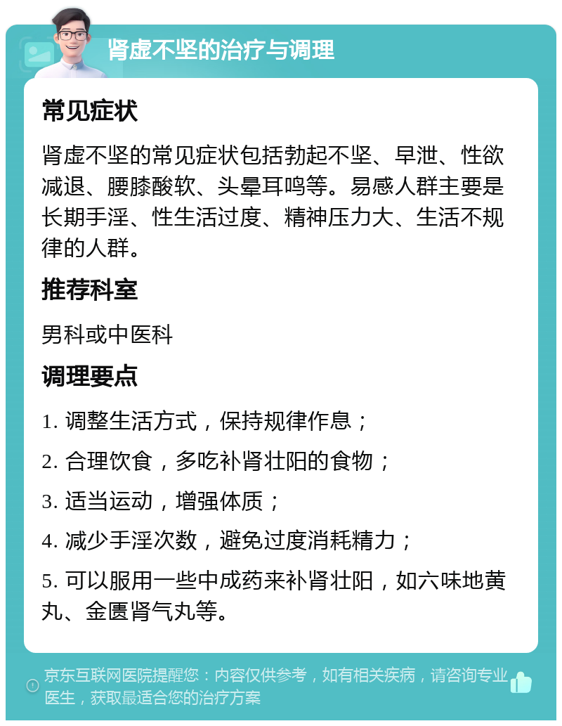 肾虚不坚的治疗与调理 常见症状 肾虚不坚的常见症状包括勃起不坚、早泄、性欲减退、腰膝酸软、头晕耳鸣等。易感人群主要是长期手淫、性生活过度、精神压力大、生活不规律的人群。 推荐科室 男科或中医科 调理要点 1. 调整生活方式，保持规律作息； 2. 合理饮食，多吃补肾壮阳的食物； 3. 适当运动，增强体质； 4. 减少手淫次数，避免过度消耗精力； 5. 可以服用一些中成药来补肾壮阳，如六味地黄丸、金匮肾气丸等。