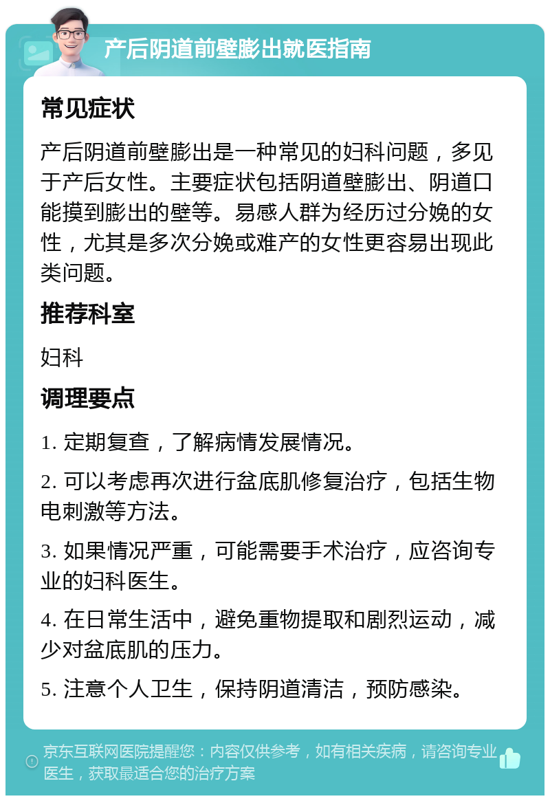 产后阴道前壁膨出就医指南 常见症状 产后阴道前壁膨出是一种常见的妇科问题，多见于产后女性。主要症状包括阴道壁膨出、阴道口能摸到膨出的壁等。易感人群为经历过分娩的女性，尤其是多次分娩或难产的女性更容易出现此类问题。 推荐科室 妇科 调理要点 1. 定期复查，了解病情发展情况。 2. 可以考虑再次进行盆底肌修复治疗，包括生物电刺激等方法。 3. 如果情况严重，可能需要手术治疗，应咨询专业的妇科医生。 4. 在日常生活中，避免重物提取和剧烈运动，减少对盆底肌的压力。 5. 注意个人卫生，保持阴道清洁，预防感染。