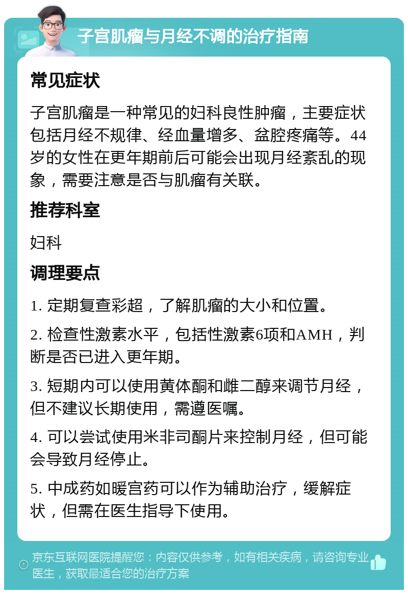 子宫肌瘤与月经不调的治疗指南 常见症状 子宫肌瘤是一种常见的妇科良性肿瘤，主要症状包括月经不规律、经血量增多、盆腔疼痛等。44岁的女性在更年期前后可能会出现月经紊乱的现象，需要注意是否与肌瘤有关联。 推荐科室 妇科 调理要点 1. 定期复查彩超，了解肌瘤的大小和位置。 2. 检查性激素水平，包括性激素6项和AMH，判断是否已进入更年期。 3. 短期内可以使用黄体酮和雌二醇来调节月经，但不建议长期使用，需遵医嘱。 4. 可以尝试使用米非司酮片来控制月经，但可能会导致月经停止。 5. 中成药如暖宫药可以作为辅助治疗，缓解症状，但需在医生指导下使用。