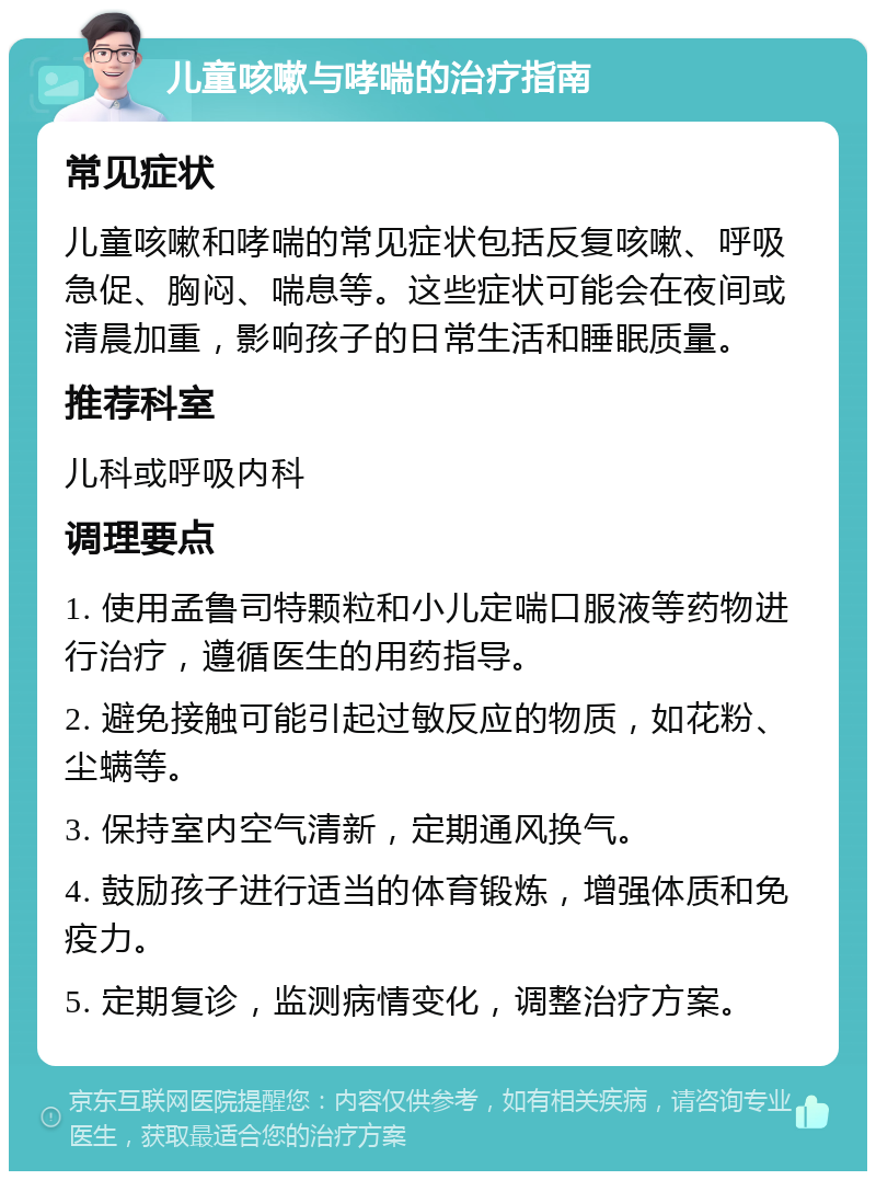 儿童咳嗽与哮喘的治疗指南 常见症状 儿童咳嗽和哮喘的常见症状包括反复咳嗽、呼吸急促、胸闷、喘息等。这些症状可能会在夜间或清晨加重，影响孩子的日常生活和睡眠质量。 推荐科室 儿科或呼吸内科 调理要点 1. 使用孟鲁司特颗粒和小儿定喘口服液等药物进行治疗，遵循医生的用药指导。 2. 避免接触可能引起过敏反应的物质，如花粉、尘螨等。 3. 保持室内空气清新，定期通风换气。 4. 鼓励孩子进行适当的体育锻炼，增强体质和免疫力。 5. 定期复诊，监测病情变化，调整治疗方案。