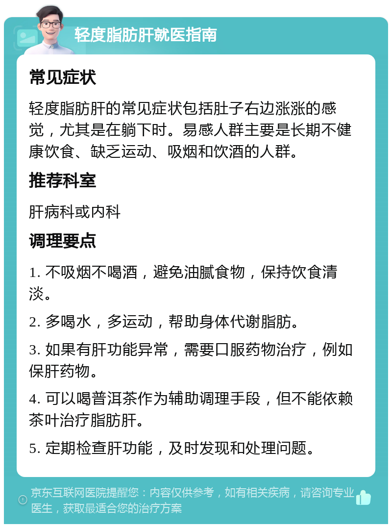 轻度脂肪肝就医指南 常见症状 轻度脂肪肝的常见症状包括肚子右边涨涨的感觉，尤其是在躺下时。易感人群主要是长期不健康饮食、缺乏运动、吸烟和饮酒的人群。 推荐科室 肝病科或内科 调理要点 1. 不吸烟不喝酒，避免油腻食物，保持饮食清淡。 2. 多喝水，多运动，帮助身体代谢脂肪。 3. 如果有肝功能异常，需要口服药物治疗，例如保肝药物。 4. 可以喝普洱茶作为辅助调理手段，但不能依赖茶叶治疗脂肪肝。 5. 定期检查肝功能，及时发现和处理问题。