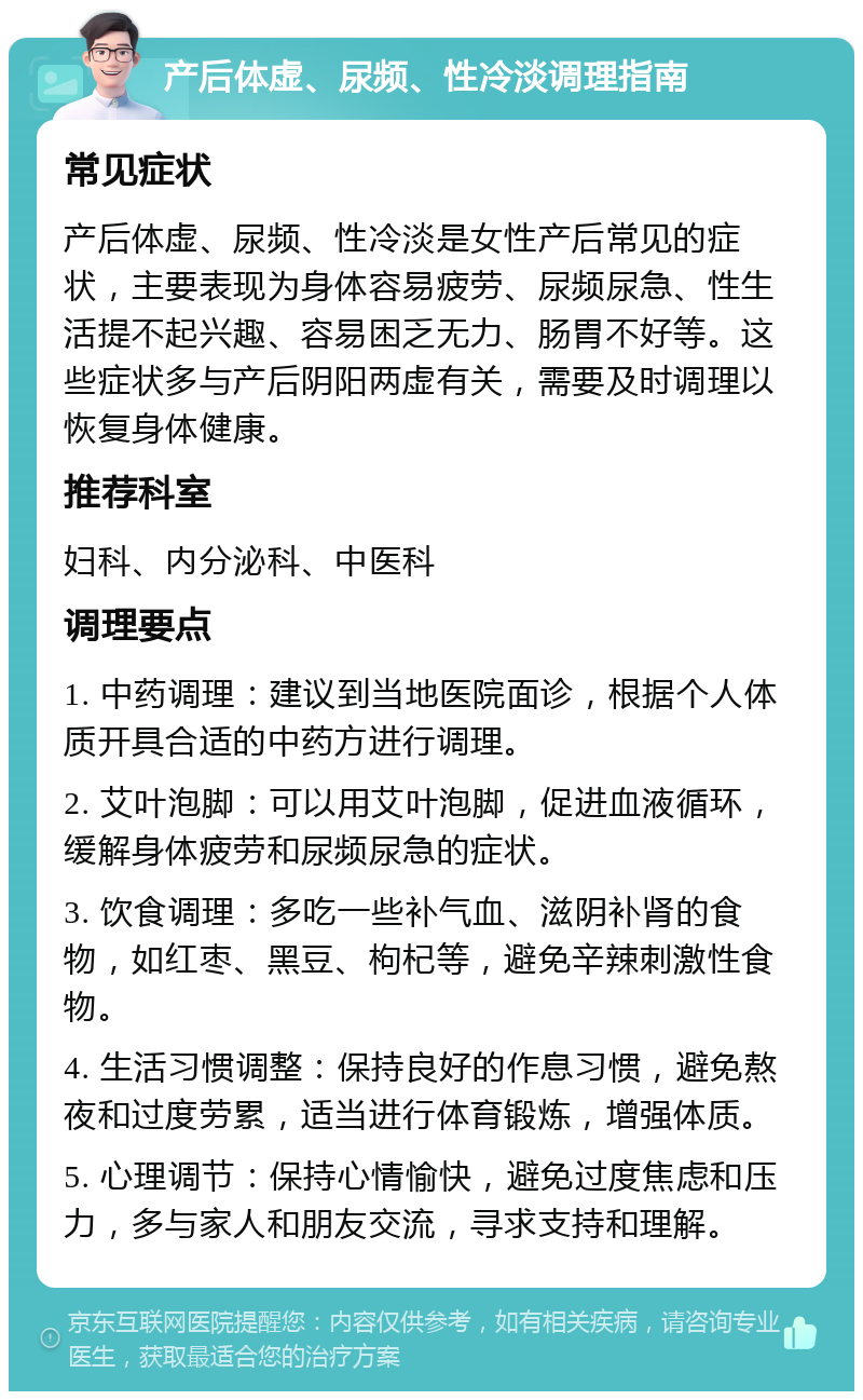 产后体虚、尿频、性冷淡调理指南 常见症状 产后体虚、尿频、性冷淡是女性产后常见的症状，主要表现为身体容易疲劳、尿频尿急、性生活提不起兴趣、容易困乏无力、肠胃不好等。这些症状多与产后阴阳两虚有关，需要及时调理以恢复身体健康。 推荐科室 妇科、内分泌科、中医科 调理要点 1. 中药调理：建议到当地医院面诊，根据个人体质开具合适的中药方进行调理。 2. 艾叶泡脚：可以用艾叶泡脚，促进血液循环，缓解身体疲劳和尿频尿急的症状。 3. 饮食调理：多吃一些补气血、滋阴补肾的食物，如红枣、黑豆、枸杞等，避免辛辣刺激性食物。 4. 生活习惯调整：保持良好的作息习惯，避免熬夜和过度劳累，适当进行体育锻炼，增强体质。 5. 心理调节：保持心情愉快，避免过度焦虑和压力，多与家人和朋友交流，寻求支持和理解。