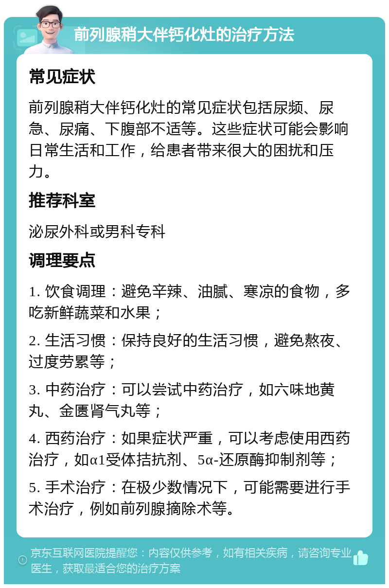 前列腺稍大伴钙化灶的治疗方法 常见症状 前列腺稍大伴钙化灶的常见症状包括尿频、尿急、尿痛、下腹部不适等。这些症状可能会影响日常生活和工作，给患者带来很大的困扰和压力。 推荐科室 泌尿外科或男科专科 调理要点 1. 饮食调理：避免辛辣、油腻、寒凉的食物，多吃新鲜蔬菜和水果； 2. 生活习惯：保持良好的生活习惯，避免熬夜、过度劳累等； 3. 中药治疗：可以尝试中药治疗，如六味地黄丸、金匮肾气丸等； 4. 西药治疗：如果症状严重，可以考虑使用西药治疗，如α1受体拮抗剂、5α-还原酶抑制剂等； 5. 手术治疗：在极少数情况下，可能需要进行手术治疗，例如前列腺摘除术等。