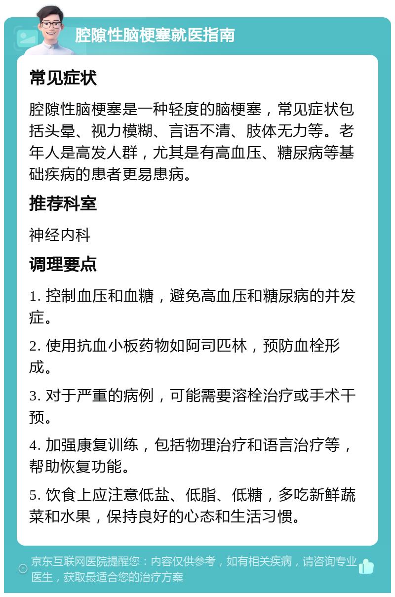 腔隙性脑梗塞就医指南 常见症状 腔隙性脑梗塞是一种轻度的脑梗塞，常见症状包括头晕、视力模糊、言语不清、肢体无力等。老年人是高发人群，尤其是有高血压、糖尿病等基础疾病的患者更易患病。 推荐科室 神经内科 调理要点 1. 控制血压和血糖，避免高血压和糖尿病的并发症。 2. 使用抗血小板药物如阿司匹林，预防血栓形成。 3. 对于严重的病例，可能需要溶栓治疗或手术干预。 4. 加强康复训练，包括物理治疗和语言治疗等，帮助恢复功能。 5. 饮食上应注意低盐、低脂、低糖，多吃新鲜蔬菜和水果，保持良好的心态和生活习惯。