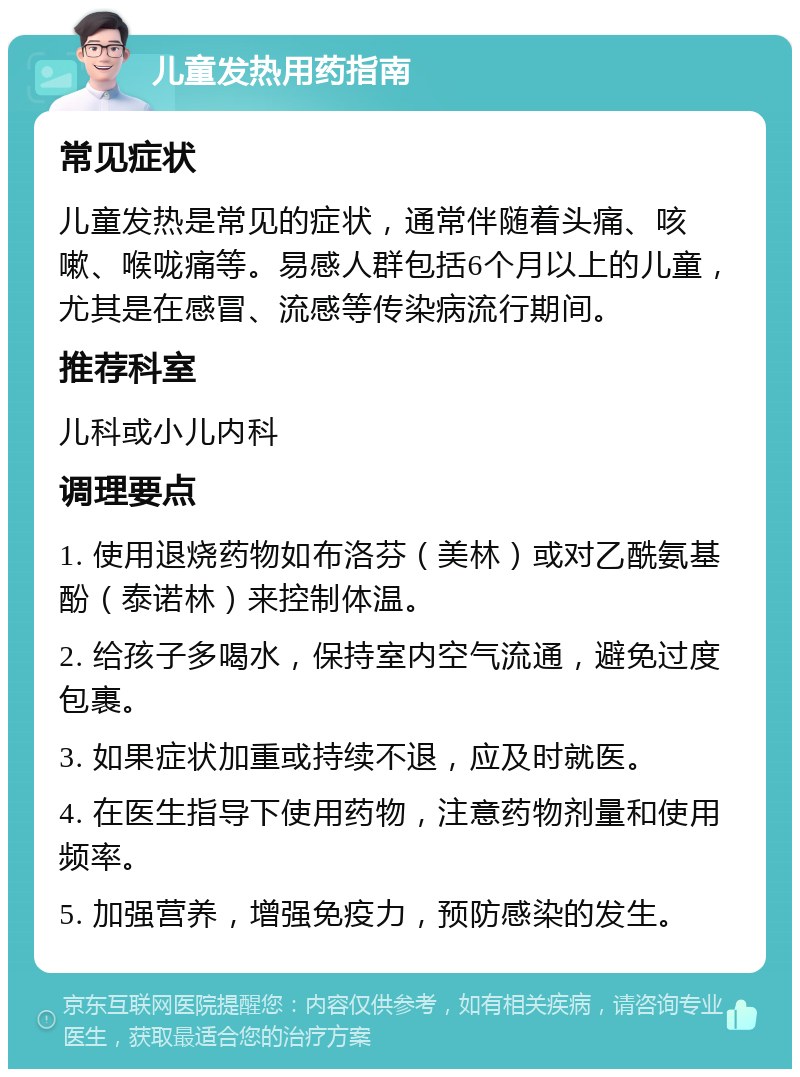 儿童发热用药指南 常见症状 儿童发热是常见的症状，通常伴随着头痛、咳嗽、喉咙痛等。易感人群包括6个月以上的儿童，尤其是在感冒、流感等传染病流行期间。 推荐科室 儿科或小儿内科 调理要点 1. 使用退烧药物如布洛芬（美林）或对乙酰氨基酚（泰诺林）来控制体温。 2. 给孩子多喝水，保持室内空气流通，避免过度包裹。 3. 如果症状加重或持续不退，应及时就医。 4. 在医生指导下使用药物，注意药物剂量和使用频率。 5. 加强营养，增强免疫力，预防感染的发生。