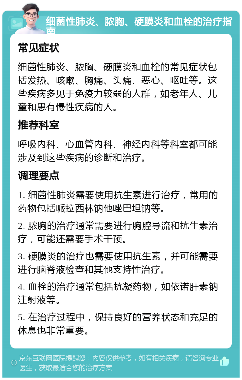 细菌性肺炎、脓胸、硬膜炎和血栓的治疗指南 常见症状 细菌性肺炎、脓胸、硬膜炎和血栓的常见症状包括发热、咳嗽、胸痛、头痛、恶心、呕吐等。这些疾病多见于免疫力较弱的人群，如老年人、儿童和患有慢性疾病的人。 推荐科室 呼吸内科、心血管内科、神经内科等科室都可能涉及到这些疾病的诊断和治疗。 调理要点 1. 细菌性肺炎需要使用抗生素进行治疗，常用的药物包括哌拉西林钠他唑巴坦钠等。 2. 脓胸的治疗通常需要进行胸腔导流和抗生素治疗，可能还需要手术干预。 3. 硬膜炎的治疗也需要使用抗生素，并可能需要进行脑脊液检查和其他支持性治疗。 4. 血栓的治疗通常包括抗凝药物，如依诺肝素钠注射液等。 5. 在治疗过程中，保持良好的营养状态和充足的休息也非常重要。