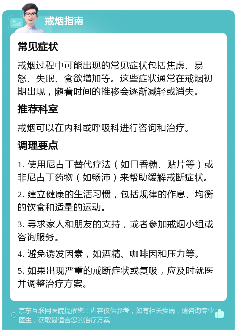 戒烟指南 常见症状 戒烟过程中可能出现的常见症状包括焦虑、易怒、失眠、食欲增加等。这些症状通常在戒烟初期出现，随着时间的推移会逐渐减轻或消失。 推荐科室 戒烟可以在内科或呼吸科进行咨询和治疗。 调理要点 1. 使用尼古丁替代疗法（如口香糖、贴片等）或非尼古丁药物（如畅沛）来帮助缓解戒断症状。 2. 建立健康的生活习惯，包括规律的作息、均衡的饮食和适量的运动。 3. 寻求家人和朋友的支持，或者参加戒烟小组或咨询服务。 4. 避免诱发因素，如酒精、咖啡因和压力等。 5. 如果出现严重的戒断症状或复吸，应及时就医并调整治疗方案。