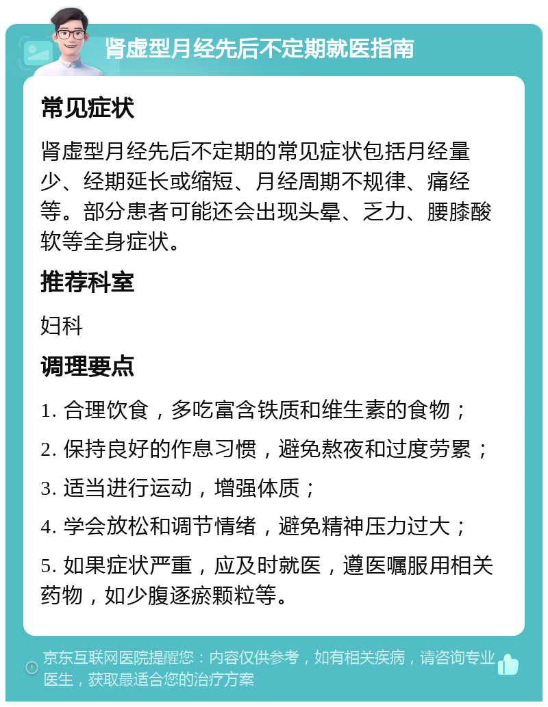 肾虚型月经先后不定期就医指南 常见症状 肾虚型月经先后不定期的常见症状包括月经量少、经期延长或缩短、月经周期不规律、痛经等。部分患者可能还会出现头晕、乏力、腰膝酸软等全身症状。 推荐科室 妇科 调理要点 1. 合理饮食，多吃富含铁质和维生素的食物； 2. 保持良好的作息习惯，避免熬夜和过度劳累； 3. 适当进行运动，增强体质； 4. 学会放松和调节情绪，避免精神压力过大； 5. 如果症状严重，应及时就医，遵医嘱服用相关药物，如少腹逐瘀颗粒等。