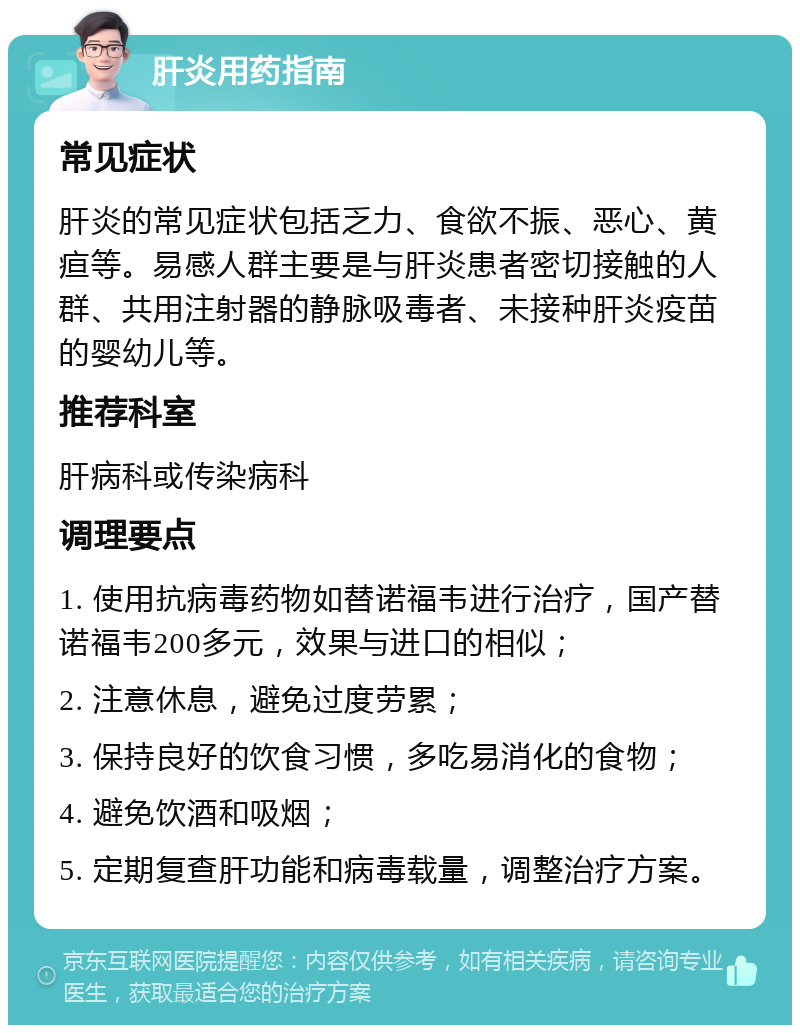 肝炎用药指南 常见症状 肝炎的常见症状包括乏力、食欲不振、恶心、黄疸等。易感人群主要是与肝炎患者密切接触的人群、共用注射器的静脉吸毒者、未接种肝炎疫苗的婴幼儿等。 推荐科室 肝病科或传染病科 调理要点 1. 使用抗病毒药物如替诺福韦进行治疗，国产替诺福韦200多元，效果与进口的相似； 2. 注意休息，避免过度劳累； 3. 保持良好的饮食习惯，多吃易消化的食物； 4. 避免饮酒和吸烟； 5. 定期复查肝功能和病毒载量，调整治疗方案。