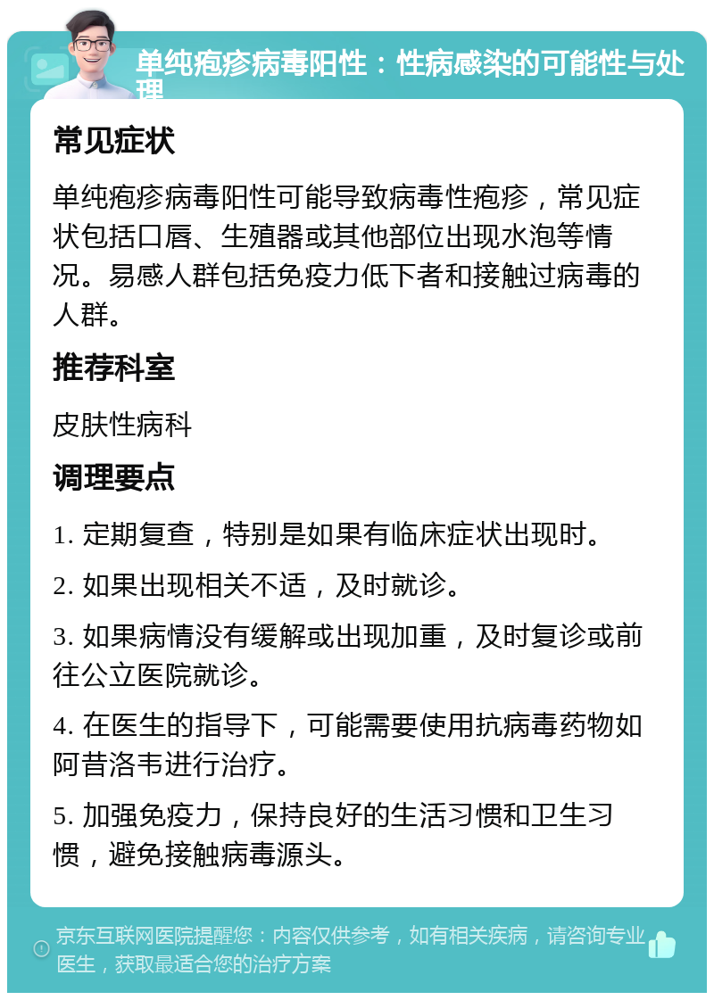 单纯疱疹病毒阳性：性病感染的可能性与处理 常见症状 单纯疱疹病毒阳性可能导致病毒性疱疹，常见症状包括口唇、生殖器或其他部位出现水泡等情况。易感人群包括免疫力低下者和接触过病毒的人群。 推荐科室 皮肤性病科 调理要点 1. 定期复查，特别是如果有临床症状出现时。 2. 如果出现相关不适，及时就诊。 3. 如果病情没有缓解或出现加重，及时复诊或前往公立医院就诊。 4. 在医生的指导下，可能需要使用抗病毒药物如阿昔洛韦进行治疗。 5. 加强免疫力，保持良好的生活习惯和卫生习惯，避免接触病毒源头。