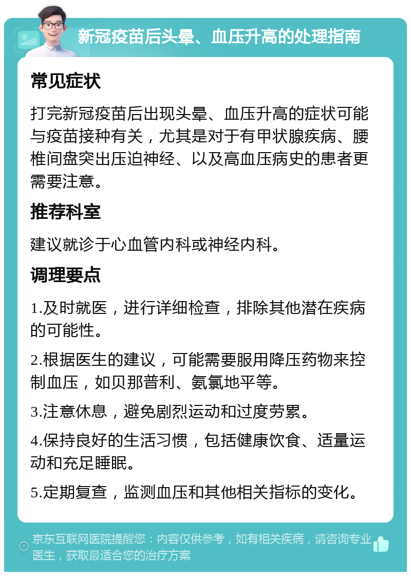 新冠疫苗后头晕、血压升高的处理指南 常见症状 打完新冠疫苗后出现头晕、血压升高的症状可能与疫苗接种有关，尤其是对于有甲状腺疾病、腰椎间盘突出压迫神经、以及高血压病史的患者更需要注意。 推荐科室 建议就诊于心血管内科或神经内科。 调理要点 1.及时就医，进行详细检查，排除其他潜在疾病的可能性。 2.根据医生的建议，可能需要服用降压药物来控制血压，如贝那普利、氨氯地平等。 3.注意休息，避免剧烈运动和过度劳累。 4.保持良好的生活习惯，包括健康饮食、适量运动和充足睡眠。 5.定期复查，监测血压和其他相关指标的变化。