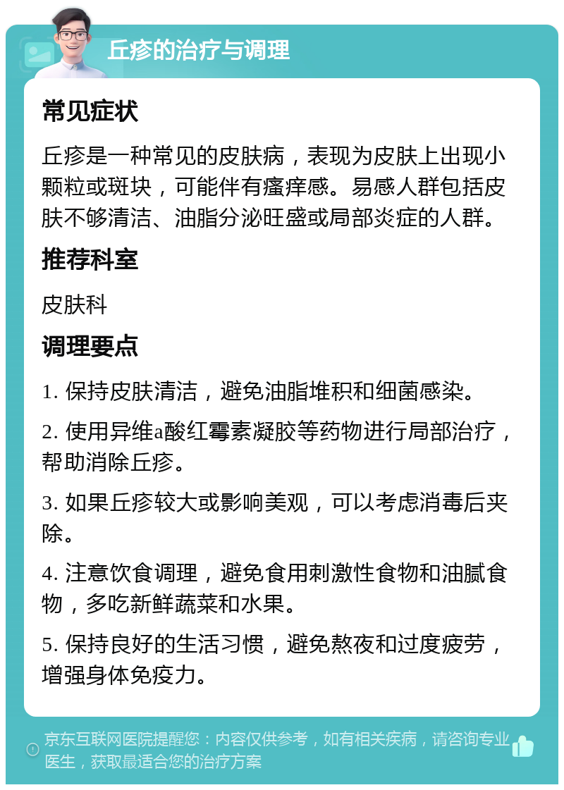 丘疹的治疗与调理 常见症状 丘疹是一种常见的皮肤病，表现为皮肤上出现小颗粒或斑块，可能伴有瘙痒感。易感人群包括皮肤不够清洁、油脂分泌旺盛或局部炎症的人群。 推荐科室 皮肤科 调理要点 1. 保持皮肤清洁，避免油脂堆积和细菌感染。 2. 使用异维a酸红霉素凝胶等药物进行局部治疗，帮助消除丘疹。 3. 如果丘疹较大或影响美观，可以考虑消毒后夹除。 4. 注意饮食调理，避免食用刺激性食物和油腻食物，多吃新鲜蔬菜和水果。 5. 保持良好的生活习惯，避免熬夜和过度疲劳，增强身体免疫力。