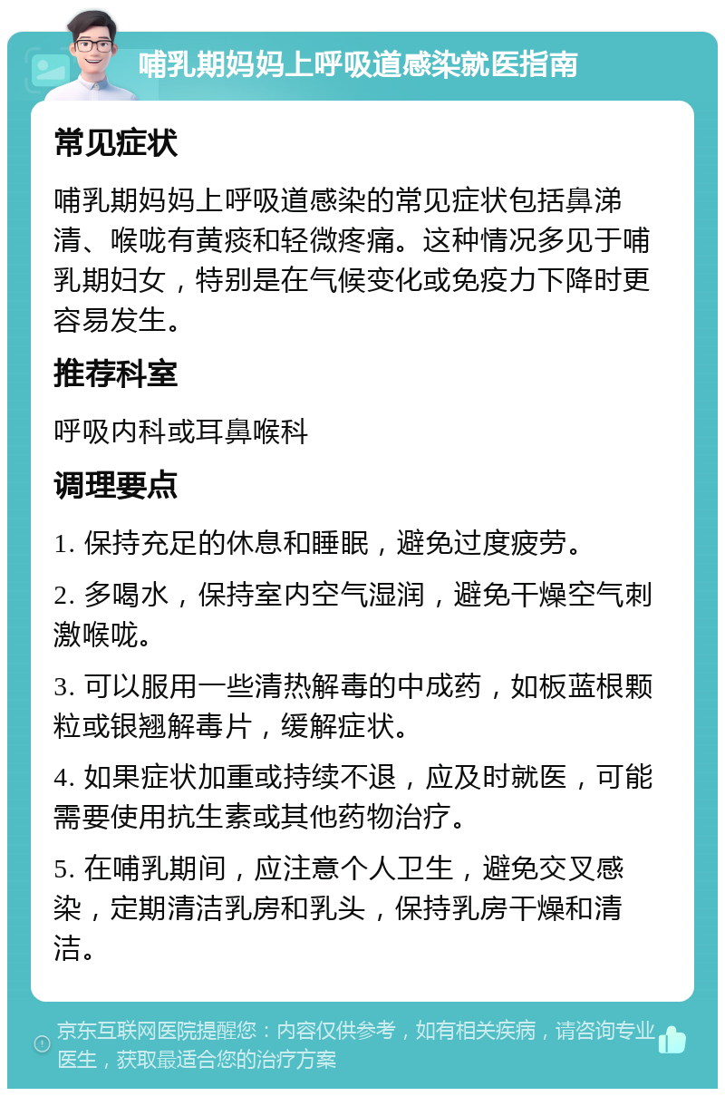 哺乳期妈妈上呼吸道感染就医指南 常见症状 哺乳期妈妈上呼吸道感染的常见症状包括鼻涕清、喉咙有黄痰和轻微疼痛。这种情况多见于哺乳期妇女，特别是在气候变化或免疫力下降时更容易发生。 推荐科室 呼吸内科或耳鼻喉科 调理要点 1. 保持充足的休息和睡眠，避免过度疲劳。 2. 多喝水，保持室内空气湿润，避免干燥空气刺激喉咙。 3. 可以服用一些清热解毒的中成药，如板蓝根颗粒或银翘解毒片，缓解症状。 4. 如果症状加重或持续不退，应及时就医，可能需要使用抗生素或其他药物治疗。 5. 在哺乳期间，应注意个人卫生，避免交叉感染，定期清洁乳房和乳头，保持乳房干燥和清洁。