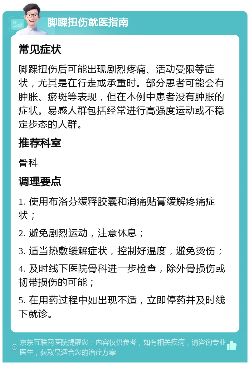 脚踝扭伤就医指南 常见症状 脚踝扭伤后可能出现剧烈疼痛、活动受限等症状，尤其是在行走或承重时。部分患者可能会有肿胀、瘀斑等表现，但在本例中患者没有肿胀的症状。易感人群包括经常进行高强度运动或不稳定步态的人群。 推荐科室 骨科 调理要点 1. 使用布洛芬缓释胶囊和消痛贴膏缓解疼痛症状； 2. 避免剧烈运动，注意休息； 3. 适当热敷缓解症状，控制好温度，避免烫伤； 4. 及时线下医院骨科进一步检查，除外骨损伤或韧带损伤的可能； 5. 在用药过程中如出现不适，立即停药并及时线下就诊。