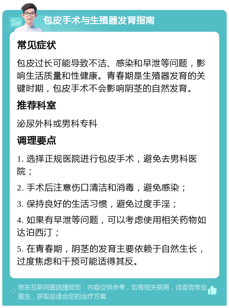 包皮手术与生殖器发育指南 常见症状 包皮过长可能导致不洁、感染和早泄等问题，影响生活质量和性健康。青春期是生殖器发育的关键时期，包皮手术不会影响阴茎的自然发育。 推荐科室 泌尿外科或男科专科 调理要点 1. 选择正规医院进行包皮手术，避免去男科医院； 2. 手术后注意伤口清洁和消毒，避免感染； 3. 保持良好的生活习惯，避免过度手淫； 4. 如果有早泄等问题，可以考虑使用相关药物如达泊西汀； 5. 在青春期，阴茎的发育主要依赖于自然生长，过度焦虑和干预可能适得其反。