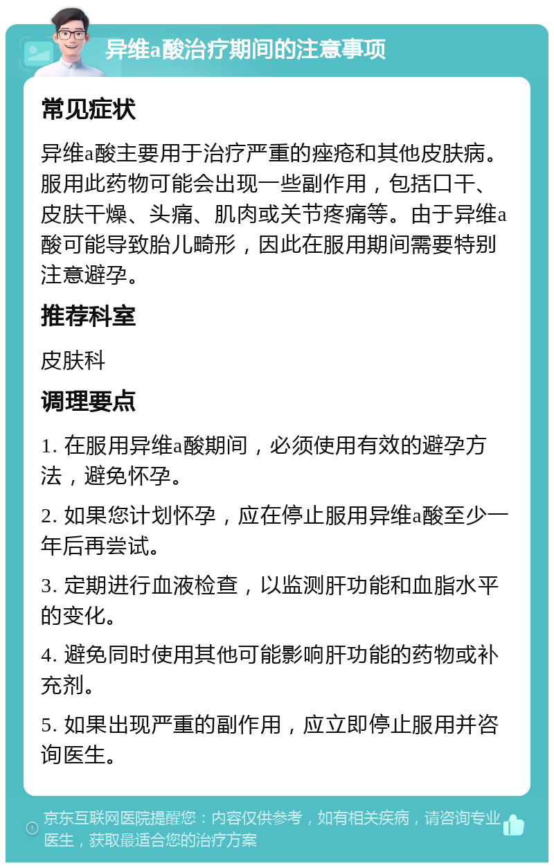 异维a酸治疗期间的注意事项 常见症状 异维a酸主要用于治疗严重的痤疮和其他皮肤病。服用此药物可能会出现一些副作用，包括口干、皮肤干燥、头痛、肌肉或关节疼痛等。由于异维a酸可能导致胎儿畸形，因此在服用期间需要特别注意避孕。 推荐科室 皮肤科 调理要点 1. 在服用异维a酸期间，必须使用有效的避孕方法，避免怀孕。 2. 如果您计划怀孕，应在停止服用异维a酸至少一年后再尝试。 3. 定期进行血液检查，以监测肝功能和血脂水平的变化。 4. 避免同时使用其他可能影响肝功能的药物或补充剂。 5. 如果出现严重的副作用，应立即停止服用并咨询医生。