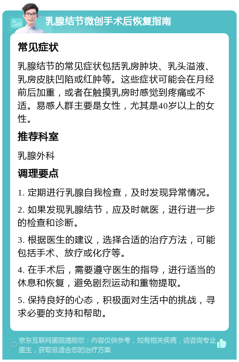 乳腺结节微创手术后恢复指南 常见症状 乳腺结节的常见症状包括乳房肿块、乳头溢液、乳房皮肤凹陷或红肿等。这些症状可能会在月经前后加重，或者在触摸乳房时感觉到疼痛或不适。易感人群主要是女性，尤其是40岁以上的女性。 推荐科室 乳腺外科 调理要点 1. 定期进行乳腺自我检查，及时发现异常情况。 2. 如果发现乳腺结节，应及时就医，进行进一步的检查和诊断。 3. 根据医生的建议，选择合适的治疗方法，可能包括手术、放疗或化疗等。 4. 在手术后，需要遵守医生的指导，进行适当的休息和恢复，避免剧烈运动和重物提取。 5. 保持良好的心态，积极面对生活中的挑战，寻求必要的支持和帮助。