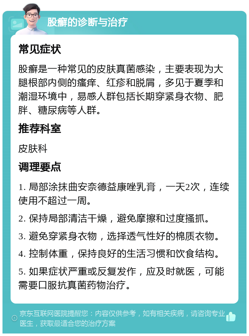 股癣的诊断与治疗 常见症状 股癣是一种常见的皮肤真菌感染，主要表现为大腿根部内侧的瘙痒、红疹和脱屑，多见于夏季和潮湿环境中，易感人群包括长期穿紧身衣物、肥胖、糖尿病等人群。 推荐科室 皮肤科 调理要点 1. 局部涂抹曲安奈德益康唑乳膏，一天2次，连续使用不超过一周。 2. 保持局部清洁干燥，避免摩擦和过度搔抓。 3. 避免穿紧身衣物，选择透气性好的棉质衣物。 4. 控制体重，保持良好的生活习惯和饮食结构。 5. 如果症状严重或反复发作，应及时就医，可能需要口服抗真菌药物治疗。