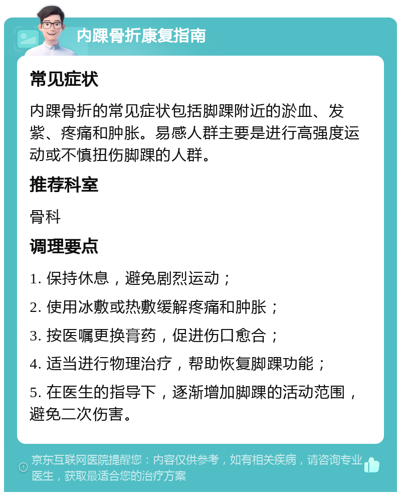 内踝骨折康复指南 常见症状 内踝骨折的常见症状包括脚踝附近的淤血、发紫、疼痛和肿胀。易感人群主要是进行高强度运动或不慎扭伤脚踝的人群。 推荐科室 骨科 调理要点 1. 保持休息，避免剧烈运动； 2. 使用冰敷或热敷缓解疼痛和肿胀； 3. 按医嘱更换膏药，促进伤口愈合； 4. 适当进行物理治疗，帮助恢复脚踝功能； 5. 在医生的指导下，逐渐增加脚踝的活动范围，避免二次伤害。