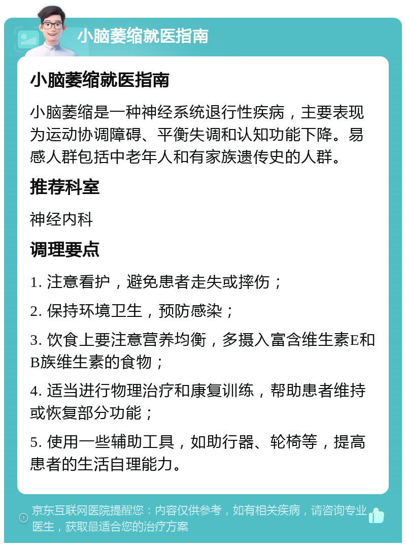 小脑萎缩就医指南 小脑萎缩就医指南 小脑萎缩是一种神经系统退行性疾病，主要表现为运动协调障碍、平衡失调和认知功能下降。易感人群包括中老年人和有家族遗传史的人群。 推荐科室 神经内科 调理要点 1. 注意看护，避免患者走失或摔伤； 2. 保持环境卫生，预防感染； 3. 饮食上要注意营养均衡，多摄入富含维生素E和B族维生素的食物； 4. 适当进行物理治疗和康复训练，帮助患者维持或恢复部分功能； 5. 使用一些辅助工具，如助行器、轮椅等，提高患者的生活自理能力。