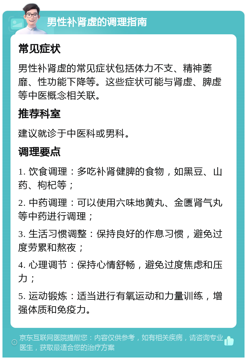 男性补肾虚的调理指南 常见症状 男性补肾虚的常见症状包括体力不支、精神萎靡、性功能下降等。这些症状可能与肾虚、脾虚等中医概念相关联。 推荐科室 建议就诊于中医科或男科。 调理要点 1. 饮食调理：多吃补肾健脾的食物，如黑豆、山药、枸杞等； 2. 中药调理：可以使用六味地黄丸、金匮肾气丸等中药进行调理； 3. 生活习惯调整：保持良好的作息习惯，避免过度劳累和熬夜； 4. 心理调节：保持心情舒畅，避免过度焦虑和压力； 5. 运动锻炼：适当进行有氧运动和力量训练，增强体质和免疫力。