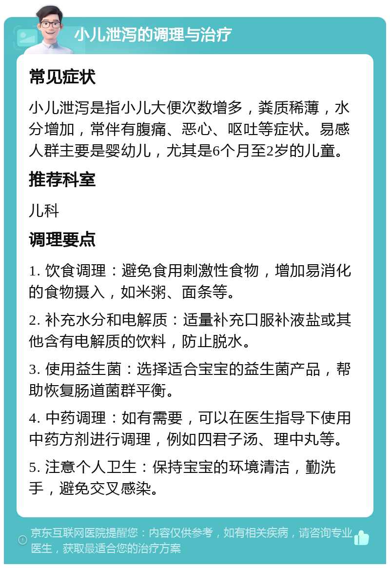 小儿泄泻的调理与治疗 常见症状 小儿泄泻是指小儿大便次数增多，粪质稀薄，水分增加，常伴有腹痛、恶心、呕吐等症状。易感人群主要是婴幼儿，尤其是6个月至2岁的儿童。 推荐科室 儿科 调理要点 1. 饮食调理：避免食用刺激性食物，增加易消化的食物摄入，如米粥、面条等。 2. 补充水分和电解质：适量补充口服补液盐或其他含有电解质的饮料，防止脱水。 3. 使用益生菌：选择适合宝宝的益生菌产品，帮助恢复肠道菌群平衡。 4. 中药调理：如有需要，可以在医生指导下使用中药方剂进行调理，例如四君子汤、理中丸等。 5. 注意个人卫生：保持宝宝的环境清洁，勤洗手，避免交叉感染。