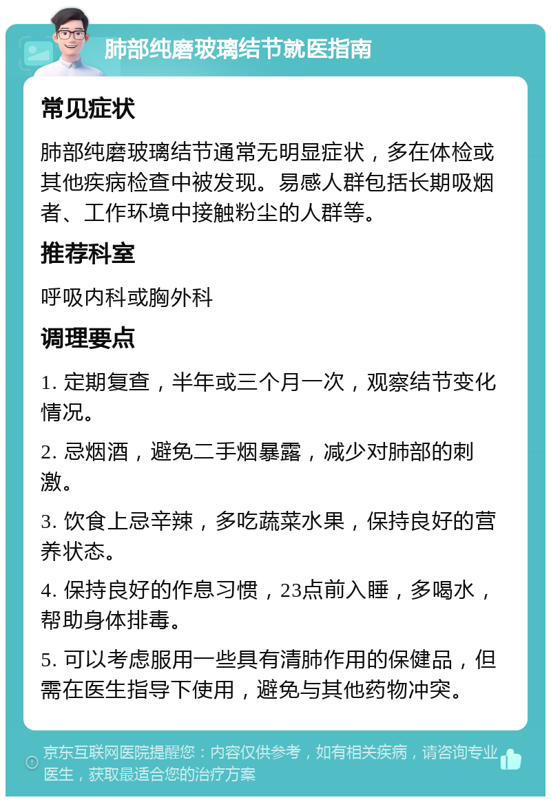 肺部纯磨玻璃结节就医指南 常见症状 肺部纯磨玻璃结节通常无明显症状，多在体检或其他疾病检查中被发现。易感人群包括长期吸烟者、工作环境中接触粉尘的人群等。 推荐科室 呼吸内科或胸外科 调理要点 1. 定期复查，半年或三个月一次，观察结节变化情况。 2. 忌烟酒，避免二手烟暴露，减少对肺部的刺激。 3. 饮食上忌辛辣，多吃蔬菜水果，保持良好的营养状态。 4. 保持良好的作息习惯，23点前入睡，多喝水，帮助身体排毒。 5. 可以考虑服用一些具有清肺作用的保健品，但需在医生指导下使用，避免与其他药物冲突。