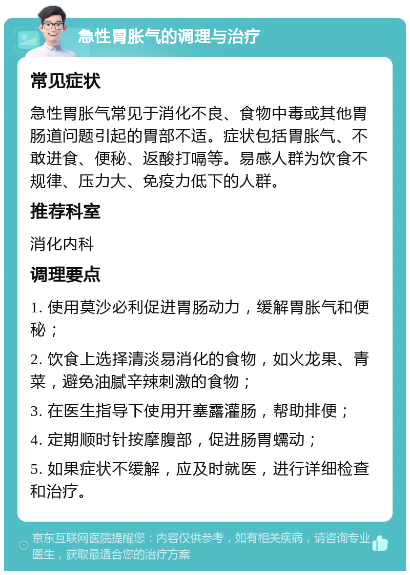 急性胃胀气的调理与治疗 常见症状 急性胃胀气常见于消化不良、食物中毒或其他胃肠道问题引起的胃部不适。症状包括胃胀气、不敢进食、便秘、返酸打嗝等。易感人群为饮食不规律、压力大、免疫力低下的人群。 推荐科室 消化内科 调理要点 1. 使用莫沙必利促进胃肠动力，缓解胃胀气和便秘； 2. 饮食上选择清淡易消化的食物，如火龙果、青菜，避免油腻辛辣刺激的食物； 3. 在医生指导下使用开塞露灌肠，帮助排便； 4. 定期顺时针按摩腹部，促进肠胃蠕动； 5. 如果症状不缓解，应及时就医，进行详细检查和治疗。