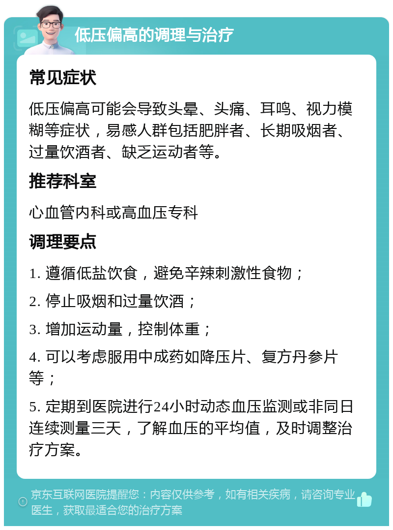 低压偏高的调理与治疗 常见症状 低压偏高可能会导致头晕、头痛、耳鸣、视力模糊等症状，易感人群包括肥胖者、长期吸烟者、过量饮酒者、缺乏运动者等。 推荐科室 心血管内科或高血压专科 调理要点 1. 遵循低盐饮食，避免辛辣刺激性食物； 2. 停止吸烟和过量饮酒； 3. 增加运动量，控制体重； 4. 可以考虑服用中成药如降压片、复方丹参片等； 5. 定期到医院进行24小时动态血压监测或非同日连续测量三天，了解血压的平均值，及时调整治疗方案。