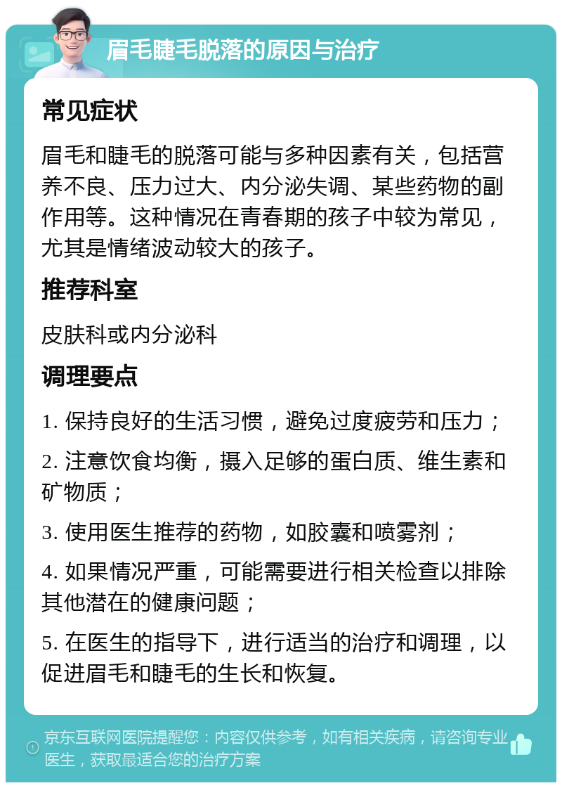 眉毛睫毛脱落的原因与治疗 常见症状 眉毛和睫毛的脱落可能与多种因素有关，包括营养不良、压力过大、内分泌失调、某些药物的副作用等。这种情况在青春期的孩子中较为常见，尤其是情绪波动较大的孩子。 推荐科室 皮肤科或内分泌科 调理要点 1. 保持良好的生活习惯，避免过度疲劳和压力； 2. 注意饮食均衡，摄入足够的蛋白质、维生素和矿物质； 3. 使用医生推荐的药物，如胶囊和喷雾剂； 4. 如果情况严重，可能需要进行相关检查以排除其他潜在的健康问题； 5. 在医生的指导下，进行适当的治疗和调理，以促进眉毛和睫毛的生长和恢复。