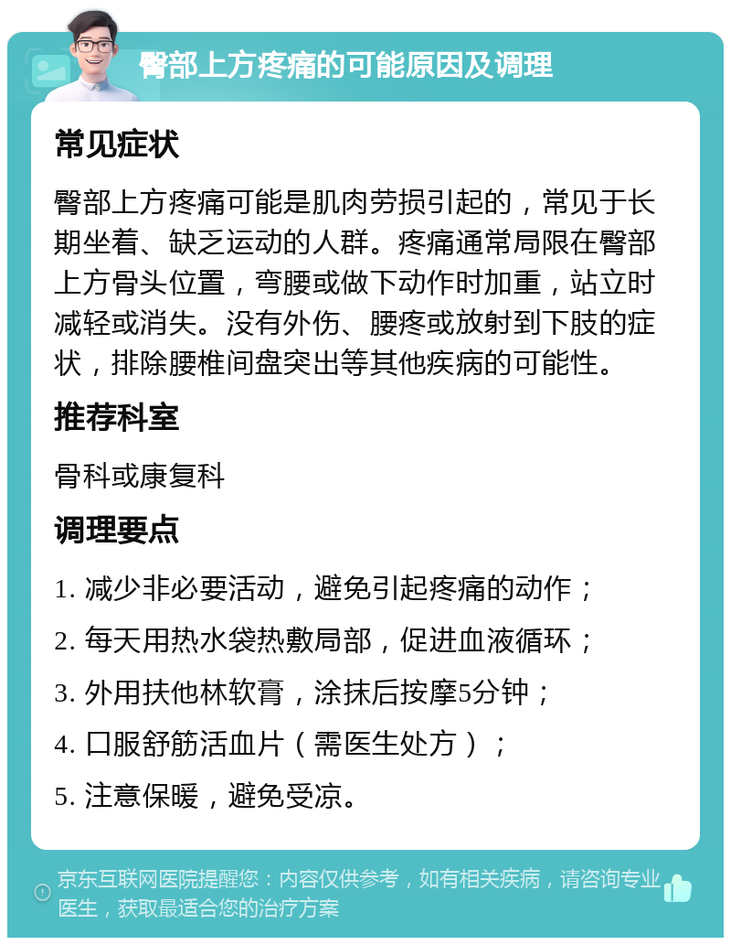 臀部上方疼痛的可能原因及调理 常见症状 臀部上方疼痛可能是肌肉劳损引起的，常见于长期坐着、缺乏运动的人群。疼痛通常局限在臀部上方骨头位置，弯腰或做下动作时加重，站立时减轻或消失。没有外伤、腰疼或放射到下肢的症状，排除腰椎间盘突出等其他疾病的可能性。 推荐科室 骨科或康复科 调理要点 1. 减少非必要活动，避免引起疼痛的动作； 2. 每天用热水袋热敷局部，促进血液循环； 3. 外用扶他林软膏，涂抹后按摩5分钟； 4. 口服舒筋活血片（需医生处方）； 5. 注意保暖，避免受凉。