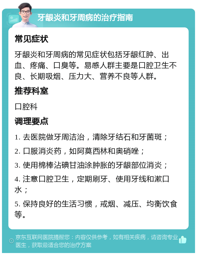 牙龈炎和牙周病的治疗指南 常见症状 牙龈炎和牙周病的常见症状包括牙龈红肿、出血、疼痛、口臭等。易感人群主要是口腔卫生不良、长期吸烟、压力大、营养不良等人群。 推荐科室 口腔科 调理要点 1. 去医院做牙周洁治，清除牙结石和牙菌斑； 2. 口服消炎药，如阿莫西林和奥硝唑； 3. 使用棉棒沾碘甘油涂肿胀的牙龈部位消炎； 4. 注意口腔卫生，定期刷牙、使用牙线和漱口水； 5. 保持良好的生活习惯，戒烟、减压、均衡饮食等。