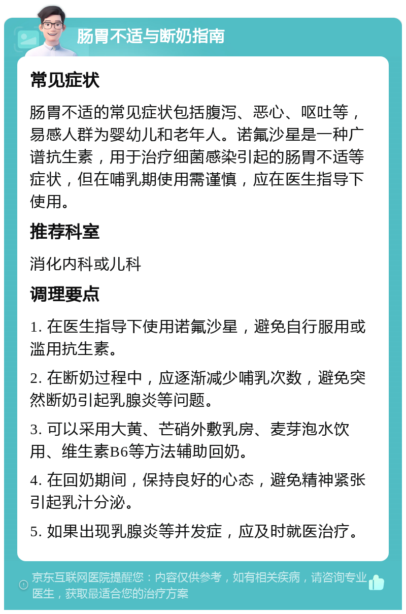 肠胃不适与断奶指南 常见症状 肠胃不适的常见症状包括腹泻、恶心、呕吐等，易感人群为婴幼儿和老年人。诺氟沙星是一种广谱抗生素，用于治疗细菌感染引起的肠胃不适等症状，但在哺乳期使用需谨慎，应在医生指导下使用。 推荐科室 消化内科或儿科 调理要点 1. 在医生指导下使用诺氟沙星，避免自行服用或滥用抗生素。 2. 在断奶过程中，应逐渐减少哺乳次数，避免突然断奶引起乳腺炎等问题。 3. 可以采用大黄、芒硝外敷乳房、麦芽泡水饮用、维生素B6等方法辅助回奶。 4. 在回奶期间，保持良好的心态，避免精神紧张引起乳汁分泌。 5. 如果出现乳腺炎等并发症，应及时就医治疗。