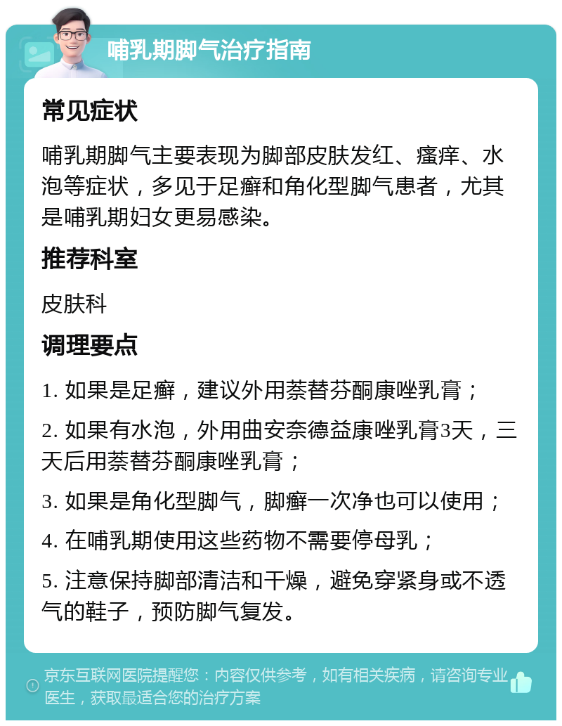 哺乳期脚气治疗指南 常见症状 哺乳期脚气主要表现为脚部皮肤发红、瘙痒、水泡等症状，多见于足癣和角化型脚气患者，尤其是哺乳期妇女更易感染。 推荐科室 皮肤科 调理要点 1. 如果是足癣，建议外用萘替芬酮康唑乳膏； 2. 如果有水泡，外用曲安奈德益康唑乳膏3天，三天后用萘替芬酮康唑乳膏； 3. 如果是角化型脚气，脚癣一次净也可以使用； 4. 在哺乳期使用这些药物不需要停母乳； 5. 注意保持脚部清洁和干燥，避免穿紧身或不透气的鞋子，预防脚气复发。