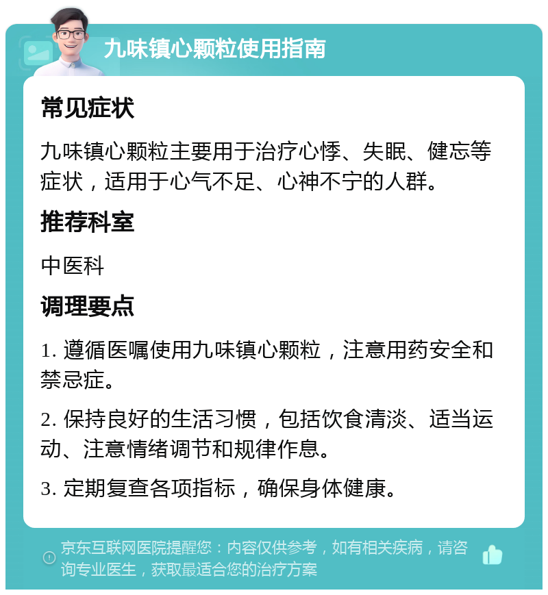 九味镇心颗粒使用指南 常见症状 九味镇心颗粒主要用于治疗心悸、失眠、健忘等症状，适用于心气不足、心神不宁的人群。 推荐科室 中医科 调理要点 1. 遵循医嘱使用九味镇心颗粒，注意用药安全和禁忌症。 2. 保持良好的生活习惯，包括饮食清淡、适当运动、注意情绪调节和规律作息。 3. 定期复查各项指标，确保身体健康。