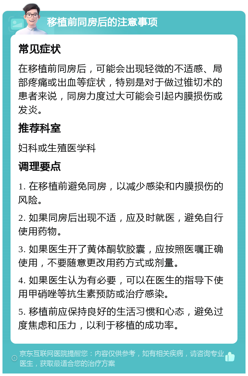 移植前同房后的注意事项 常见症状 在移植前同房后，可能会出现轻微的不适感、局部疼痛或出血等症状，特别是对于做过锥切术的患者来说，同房力度过大可能会引起内膜损伤或发炎。 推荐科室 妇科或生殖医学科 调理要点 1. 在移植前避免同房，以减少感染和内膜损伤的风险。 2. 如果同房后出现不适，应及时就医，避免自行使用药物。 3. 如果医生开了黄体酮软胶囊，应按照医嘱正确使用，不要随意更改用药方式或剂量。 4. 如果医生认为有必要，可以在医生的指导下使用甲硝唑等抗生素预防或治疗感染。 5. 移植前应保持良好的生活习惯和心态，避免过度焦虑和压力，以利于移植的成功率。