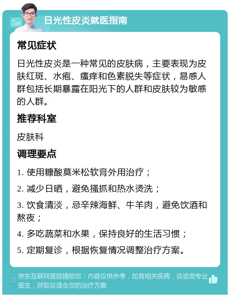 日光性皮炎就医指南 常见症状 日光性皮炎是一种常见的皮肤病，主要表现为皮肤红斑、水疱、瘙痒和色素脱失等症状，易感人群包括长期暴露在阳光下的人群和皮肤较为敏感的人群。 推荐科室 皮肤科 调理要点 1. 使用糠酸莫米松软膏外用治疗； 2. 减少日晒，避免搔抓和热水烫洗； 3. 饮食清淡，忌辛辣海鲜、牛羊肉，避免饮酒和熬夜； 4. 多吃蔬菜和水果，保持良好的生活习惯； 5. 定期复诊，根据恢复情况调整治疗方案。