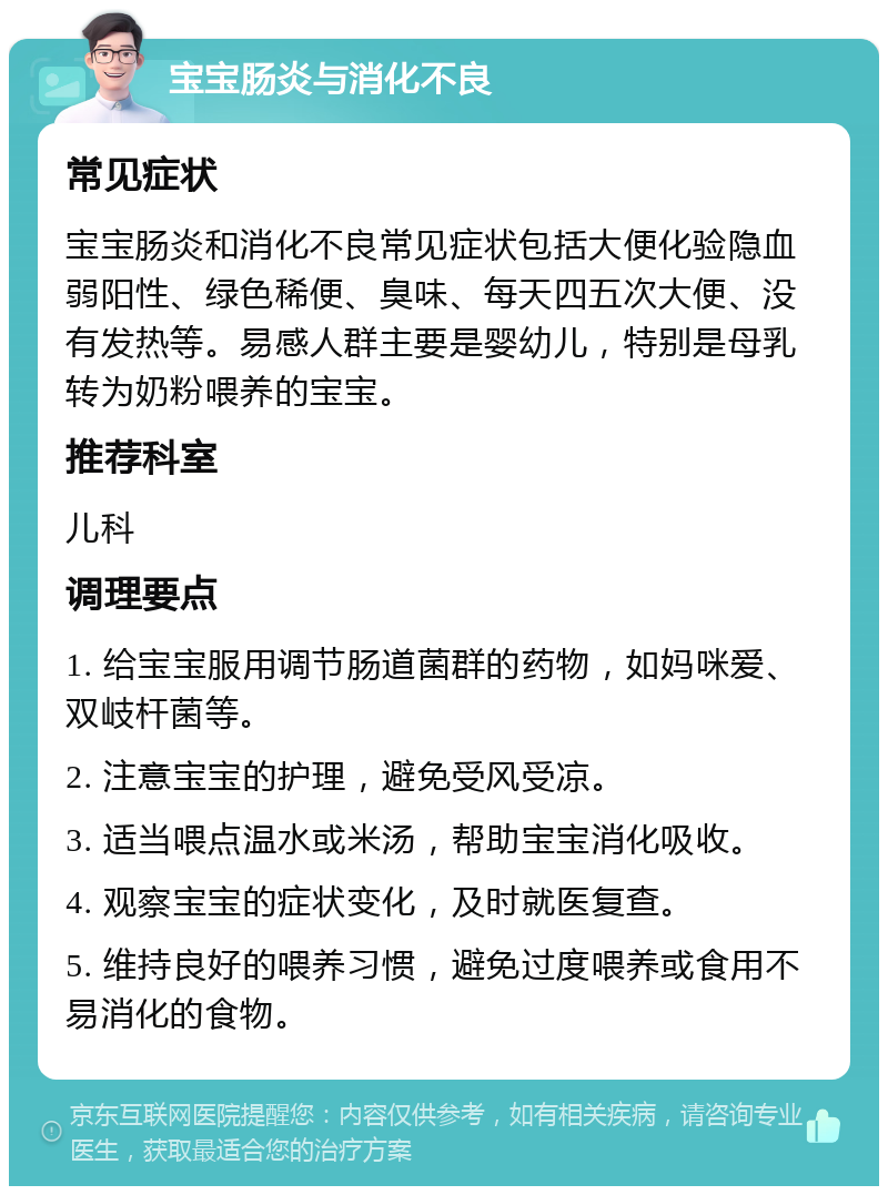 宝宝肠炎与消化不良 常见症状 宝宝肠炎和消化不良常见症状包括大便化验隐血弱阳性、绿色稀便、臭味、每天四五次大便、没有发热等。易感人群主要是婴幼儿，特别是母乳转为奶粉喂养的宝宝。 推荐科室 儿科 调理要点 1. 给宝宝服用调节肠道菌群的药物，如妈咪爱、双岐杆菌等。 2. 注意宝宝的护理，避免受风受凉。 3. 适当喂点温水或米汤，帮助宝宝消化吸收。 4. 观察宝宝的症状变化，及时就医复查。 5. 维持良好的喂养习惯，避免过度喂养或食用不易消化的食物。