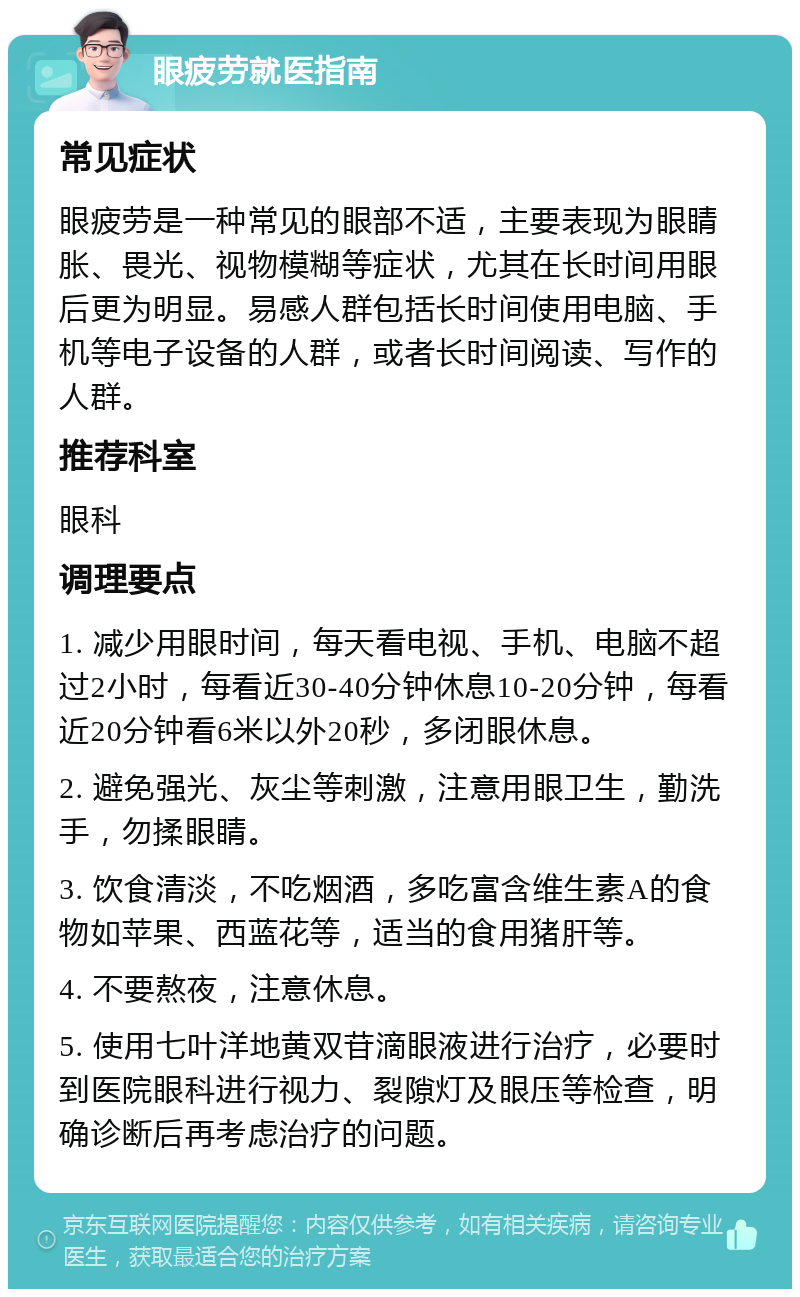 眼疲劳就医指南 常见症状 眼疲劳是一种常见的眼部不适，主要表现为眼睛胀、畏光、视物模糊等症状，尤其在长时间用眼后更为明显。易感人群包括长时间使用电脑、手机等电子设备的人群，或者长时间阅读、写作的人群。 推荐科室 眼科 调理要点 1. 减少用眼时间，每天看电视、手机、电脑不超过2小时，每看近30-40分钟休息10-20分钟，每看近20分钟看6米以外20秒，多闭眼休息。 2. 避免强光、灰尘等刺激，注意用眼卫生，勤洗手，勿揉眼睛。 3. 饮食清淡，不吃烟酒，多吃富含维生素A的食物如苹果、西蓝花等，适当的食用猪肝等。 4. 不要熬夜，注意休息。 5. 使用七叶洋地黄双苷滴眼液进行治疗，必要时到医院眼科进行视力、裂隙灯及眼压等检查，明确诊断后再考虑治疗的问题。