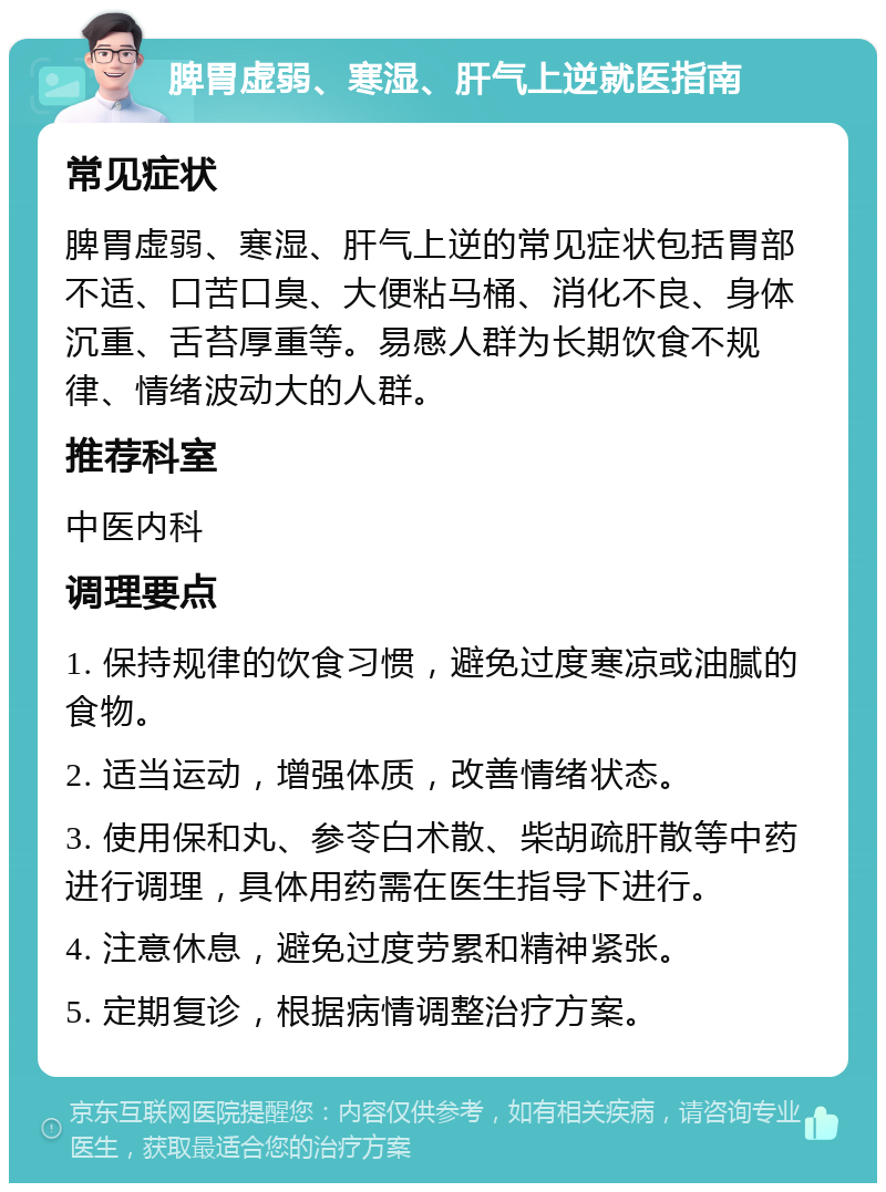 脾胃虚弱、寒湿、肝气上逆就医指南 常见症状 脾胃虚弱、寒湿、肝气上逆的常见症状包括胃部不适、口苦口臭、大便粘马桶、消化不良、身体沉重、舌苔厚重等。易感人群为长期饮食不规律、情绪波动大的人群。 推荐科室 中医内科 调理要点 1. 保持规律的饮食习惯，避免过度寒凉或油腻的食物。 2. 适当运动，增强体质，改善情绪状态。 3. 使用保和丸、参苓白术散、柴胡疏肝散等中药进行调理，具体用药需在医生指导下进行。 4. 注意休息，避免过度劳累和精神紧张。 5. 定期复诊，根据病情调整治疗方案。