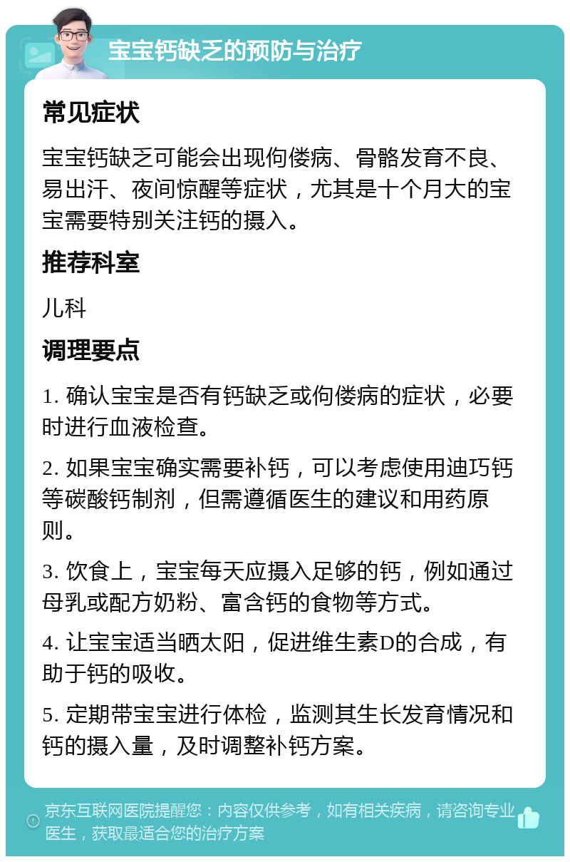 宝宝钙缺乏的预防与治疗 常见症状 宝宝钙缺乏可能会出现佝偻病、骨骼发育不良、易出汗、夜间惊醒等症状，尤其是十个月大的宝宝需要特别关注钙的摄入。 推荐科室 儿科 调理要点 1. 确认宝宝是否有钙缺乏或佝偻病的症状，必要时进行血液检查。 2. 如果宝宝确实需要补钙，可以考虑使用迪巧钙等碳酸钙制剂，但需遵循医生的建议和用药原则。 3. 饮食上，宝宝每天应摄入足够的钙，例如通过母乳或配方奶粉、富含钙的食物等方式。 4. 让宝宝适当晒太阳，促进维生素D的合成，有助于钙的吸收。 5. 定期带宝宝进行体检，监测其生长发育情况和钙的摄入量，及时调整补钙方案。