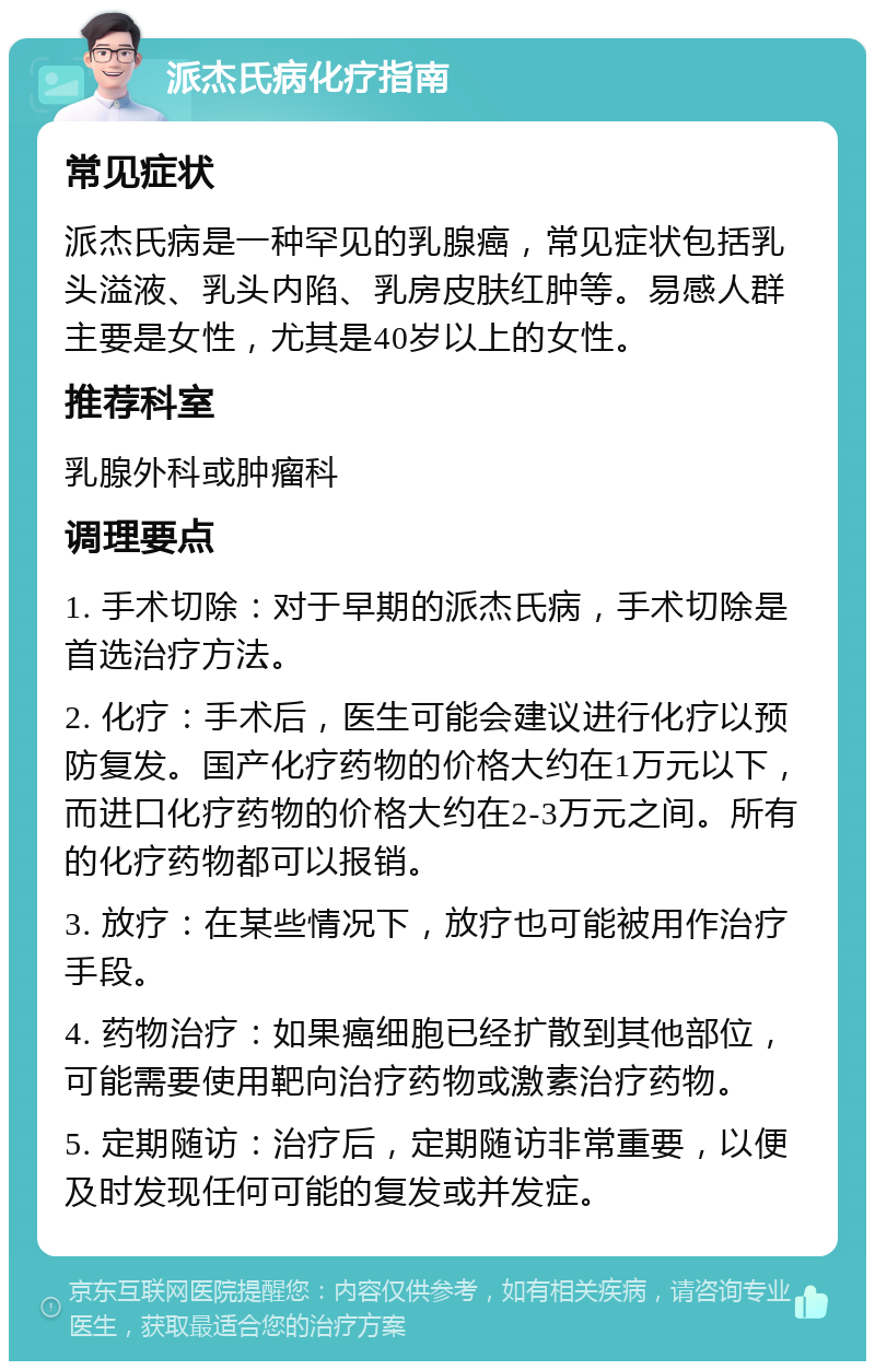 派杰氏病化疗指南 常见症状 派杰氏病是一种罕见的乳腺癌，常见症状包括乳头溢液、乳头内陷、乳房皮肤红肿等。易感人群主要是女性，尤其是40岁以上的女性。 推荐科室 乳腺外科或肿瘤科 调理要点 1. 手术切除：对于早期的派杰氏病，手术切除是首选治疗方法。 2. 化疗：手术后，医生可能会建议进行化疗以预防复发。国产化疗药物的价格大约在1万元以下，而进口化疗药物的价格大约在2-3万元之间。所有的化疗药物都可以报销。 3. 放疗：在某些情况下，放疗也可能被用作治疗手段。 4. 药物治疗：如果癌细胞已经扩散到其他部位，可能需要使用靶向治疗药物或激素治疗药物。 5. 定期随访：治疗后，定期随访非常重要，以便及时发现任何可能的复发或并发症。