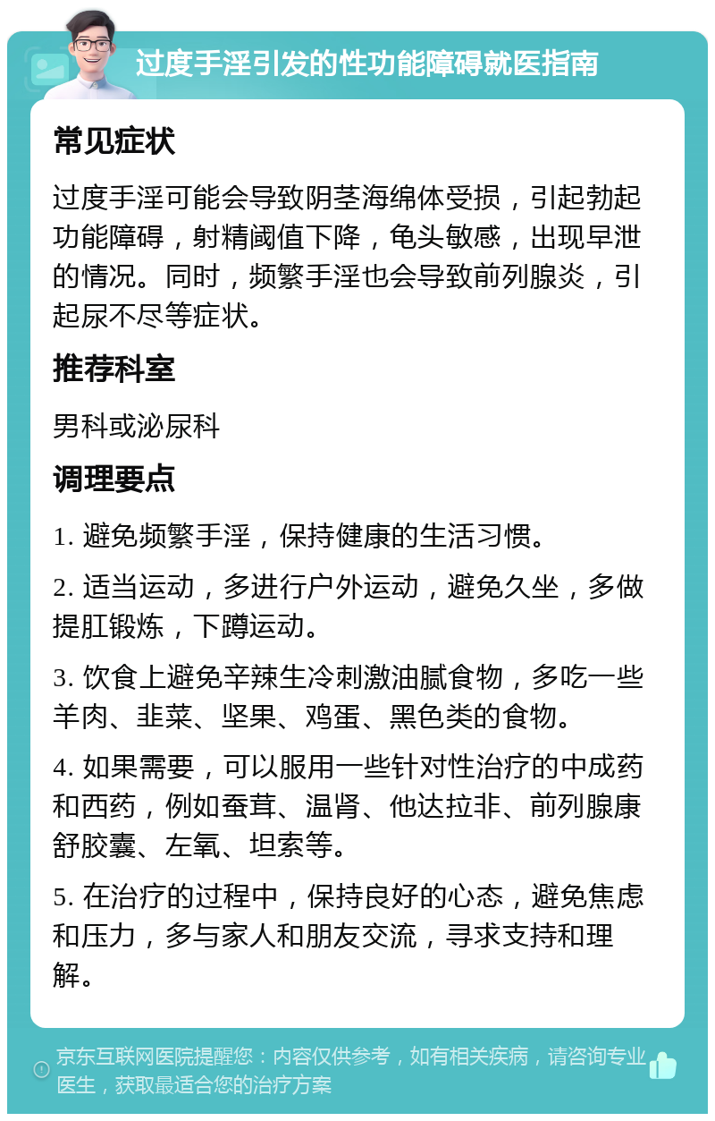 过度手淫引发的性功能障碍就医指南 常见症状 过度手淫可能会导致阴茎海绵体受损，引起勃起功能障碍，射精阈值下降，龟头敏感，出现早泄的情况。同时，频繁手淫也会导致前列腺炎，引起尿不尽等症状。 推荐科室 男科或泌尿科 调理要点 1. 避免频繁手淫，保持健康的生活习惯。 2. 适当运动，多进行户外运动，避免久坐，多做提肛锻炼，下蹲运动。 3. 饮食上避免辛辣生冷刺激油腻食物，多吃一些羊肉、韭菜、坚果、鸡蛋、黑色类的食物。 4. 如果需要，可以服用一些针对性治疗的中成药和西药，例如蚕茸、温肾、他达拉非、前列腺康舒胶囊、左氧、坦索等。 5. 在治疗的过程中，保持良好的心态，避免焦虑和压力，多与家人和朋友交流，寻求支持和理解。