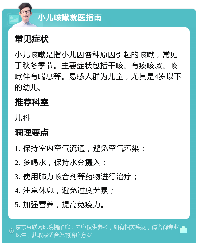 小儿咳嗽就医指南 常见症状 小儿咳嗽是指小儿因各种原因引起的咳嗽，常见于秋冬季节。主要症状包括干咳、有痰咳嗽、咳嗽伴有喘息等。易感人群为儿童，尤其是4岁以下的幼儿。 推荐科室 儿科 调理要点 1. 保持室内空气流通，避免空气污染； 2. 多喝水，保持水分摄入； 3. 使用肺力咳合剂等药物进行治疗； 4. 注意休息，避免过度劳累； 5. 加强营养，提高免疫力。