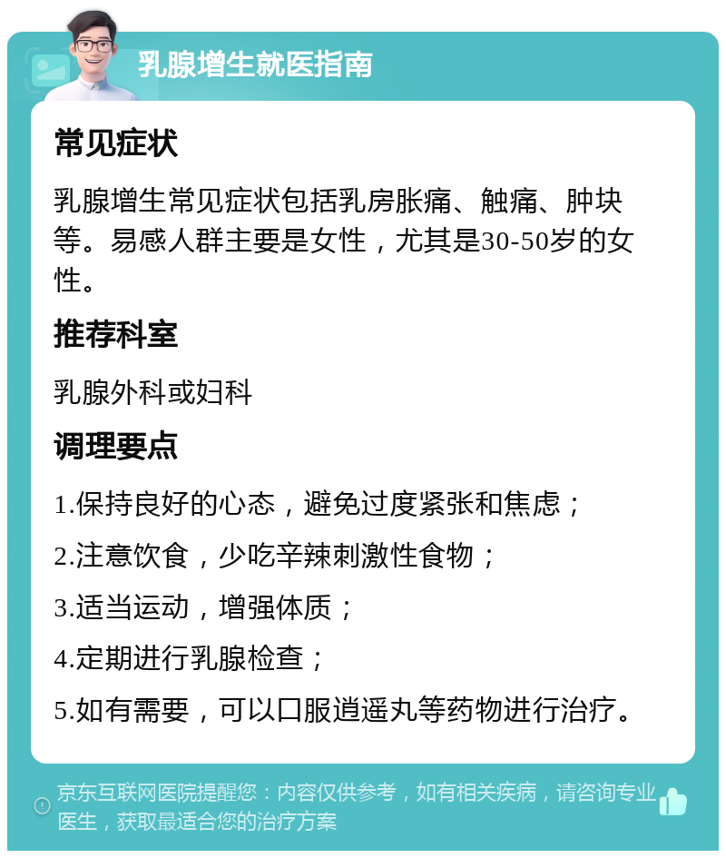 乳腺增生就医指南 常见症状 乳腺增生常见症状包括乳房胀痛、触痛、肿块等。易感人群主要是女性，尤其是30-50岁的女性。 推荐科室 乳腺外科或妇科 调理要点 1.保持良好的心态，避免过度紧张和焦虑； 2.注意饮食，少吃辛辣刺激性食物； 3.适当运动，增强体质； 4.定期进行乳腺检查； 5.如有需要，可以口服逍遥丸等药物进行治疗。