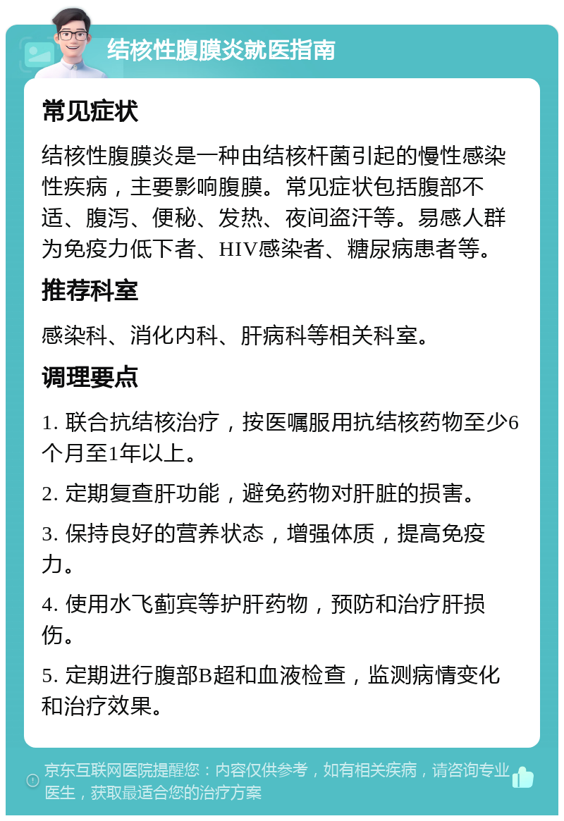 结核性腹膜炎就医指南 常见症状 结核性腹膜炎是一种由结核杆菌引起的慢性感染性疾病，主要影响腹膜。常见症状包括腹部不适、腹泻、便秘、发热、夜间盗汗等。易感人群为免疫力低下者、HIV感染者、糖尿病患者等。 推荐科室 感染科、消化内科、肝病科等相关科室。 调理要点 1. 联合抗结核治疗，按医嘱服用抗结核药物至少6个月至1年以上。 2. 定期复查肝功能，避免药物对肝脏的损害。 3. 保持良好的营养状态，增强体质，提高免疫力。 4. 使用水飞蓟宾等护肝药物，预防和治疗肝损伤。 5. 定期进行腹部B超和血液检查，监测病情变化和治疗效果。