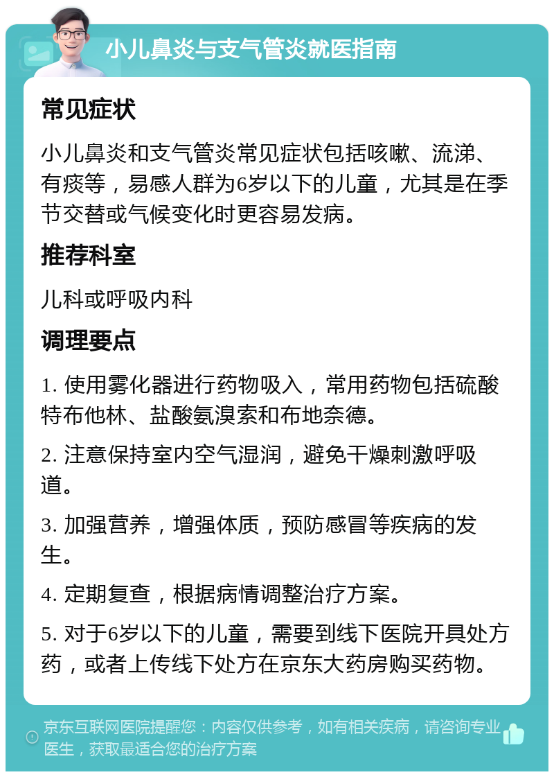 小儿鼻炎与支气管炎就医指南 常见症状 小儿鼻炎和支气管炎常见症状包括咳嗽、流涕、有痰等，易感人群为6岁以下的儿童，尤其是在季节交替或气候变化时更容易发病。 推荐科室 儿科或呼吸内科 调理要点 1. 使用雾化器进行药物吸入，常用药物包括硫酸特布他林、盐酸氨溴索和布地奈德。 2. 注意保持室内空气湿润，避免干燥刺激呼吸道。 3. 加强营养，增强体质，预防感冒等疾病的发生。 4. 定期复查，根据病情调整治疗方案。 5. 对于6岁以下的儿童，需要到线下医院开具处方药，或者上传线下处方在京东大药房购买药物。