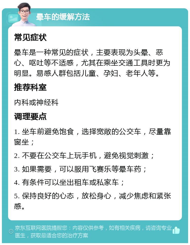 晕车的缓解方法 常见症状 晕车是一种常见的症状，主要表现为头晕、恶心、呕吐等不适感，尤其在乘坐交通工具时更为明显。易感人群包括儿童、孕妇、老年人等。 推荐科室 内科或神经科 调理要点 1. 坐车前避免饱食，选择宽敞的公交车，尽量靠窗坐； 2. 不要在公交车上玩手机，避免视觉刺激； 3. 如果需要，可以服用飞赛乐等晕车药； 4. 有条件可以坐出租车或私家车； 5. 保持良好的心态，放松身心，减少焦虑和紧张感。